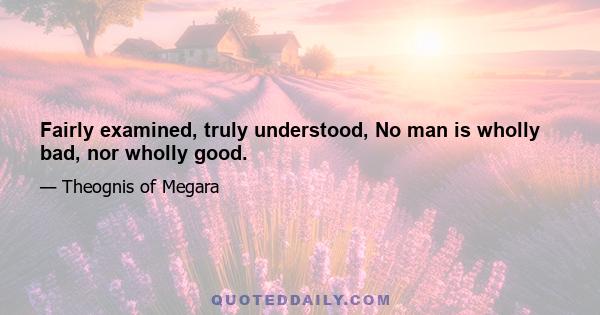 Fairly examined, truly understood, No man is wholly bad, nor wholly good.