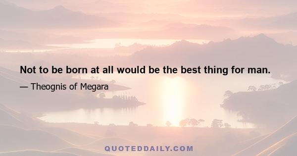 Not to be born at all would be the best thing for man.