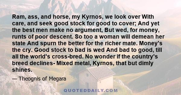 Ram, ass, and horse, my Kyrnos, we look over With care, and seek good stock for good to cover; And yet the best men make no argument, But wed, for money, runts of poor descent. So too a woman will demean her state And