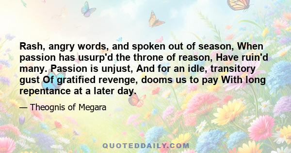 Rash, angry words, and spoken out of season, When passion has usurp'd the throne of reason, Have ruin'd many. Passion is unjust, And for an idle, transitory gust Of gratified revenge, dooms us to pay With long