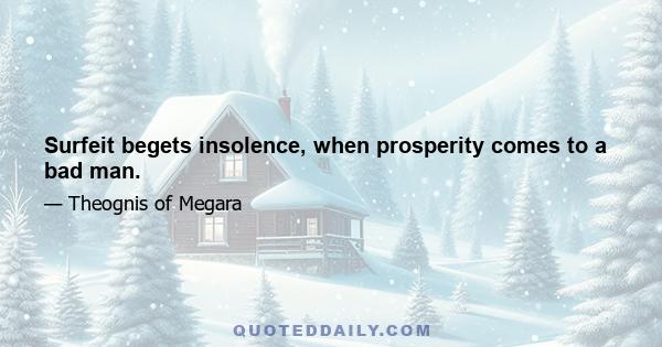 Surfeit begets insolence, when prosperity comes to a bad man.