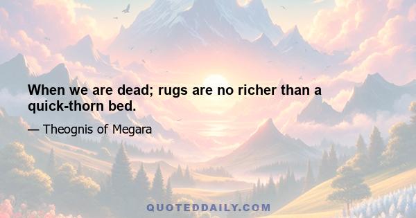 When we are dead; rugs are no richer than a quick-thorn bed.