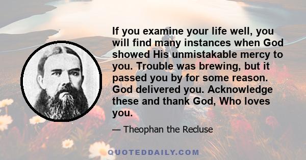 If you examine your life well, you will find many instances when God showed His unmistakable mercy to you. Trouble was brewing, but it passed you by for some reason. God delivered you. Acknowledge these and thank God,