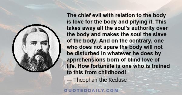 The chief evil with relation to the body is love for the body and pitying it. This takes away all the soul's authority over the body and makes the soul the slave of the body. And on the contrary, one who does not spare