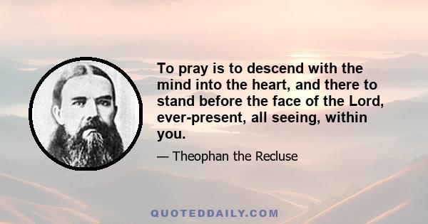 To pray is to descend with the mind into the heart, and there to stand before the face of the Lord, ever-present, all seeing, within you.