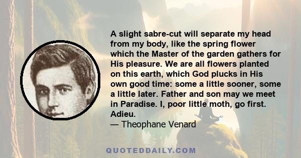 A slight sabre-cut will separate my head from my body, like the spring flower which the Master of the garden gathers for His pleasure. We are all flowers planted on this earth, which God plucks in His own good time: