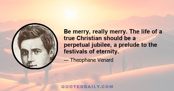 Be merry, really merry. The life of a true Christian should be a perpetual jubilee, a prelude to the festivals of eternity.