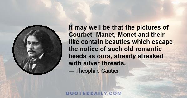 It may well be that the pictures of Courbet, Manet, Monet and their like contain beauties which escape the notice of such old romantic heads as ours, already streaked with silver threads.