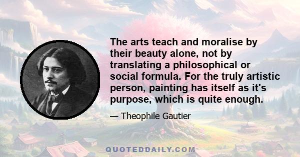 The arts teach and moralise by their beauty alone, not by translating a philosophical or social formula. For the truly artistic person, painting has itself as it's purpose, which is quite enough.