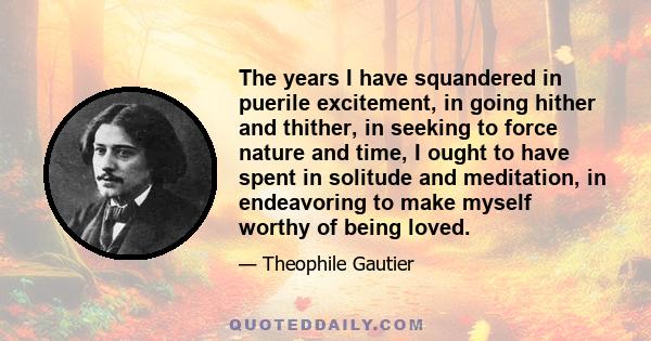 The years I have squandered in puerile excitement, in going hither and thither, in seeking to force nature and time, I ought to have spent in solitude and meditation, in endeavoring to make myself worthy of being loved.