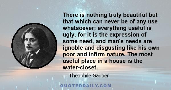 There is nothing truly beautiful but that which can never be of any use whatsoever; everything useful is ugly, for it is the expression of some need, and man's needs are ignoble and disgusting like his own poor and