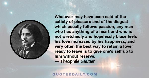 Whatever may have been said of the satiety of pleasure and of the disgust which usually follows passion, any man who has anything of a heart and who is not wretchedly and hopelessly blasé feels his love increased by his 