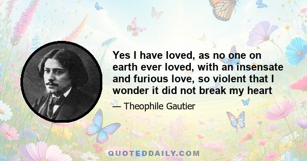 Yes I have loved, as no one on earth ever loved, with an insensate and furious love, so violent that I wonder it did not break my heart