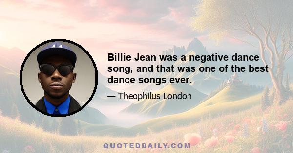 Billie Jean was a negative dance song, and that was one of the best dance songs ever.