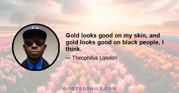 Gold looks good on my skin, and gold looks good on black people, I think.