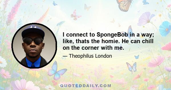 I connect to SpongeBob in a way; like, thats the homie. He can chill on the corner with me.