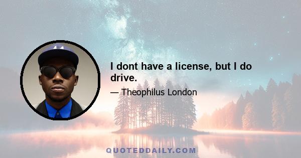 I dont have a license, but I do drive.