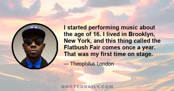 I started performing music about the age of 16. I lived in Brooklyn, New York, and this thing called the Flatbush Fair comes once a year. That was my first time on stage.