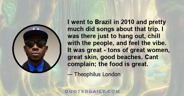 I went to Brazil in 2010 and pretty much did songs about that trip. I was there just to hang out, chill with the people, and feel the vibe. It was great - tons of great women, great skin, good beaches. Cant complain;