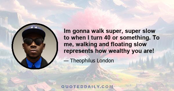 Im gonna walk super, super slow to when I turn 40 or something. To me, walking and floating slow represents how wealthy you are!