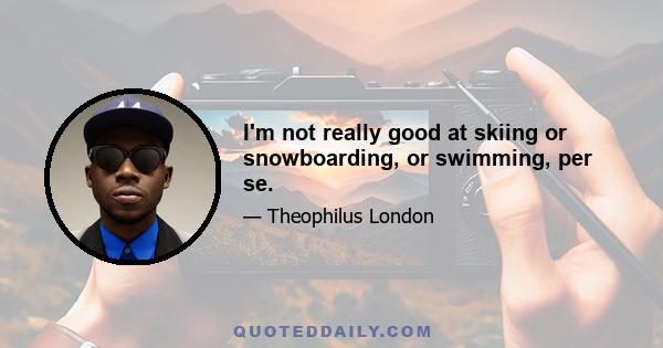 I'm not really good at skiing or snowboarding, or swimming, per se.