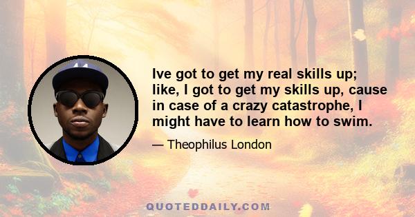 Ive got to get my real skills up; like, I got to get my skills up, cause in case of a crazy catastrophe, I might have to learn how to swim.