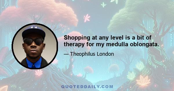 Shopping at any level is a bit of therapy for my medulla oblongata.