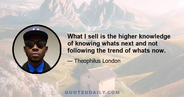 What I sell is the higher knowledge of knowing whats next and not following the trend of whats now.