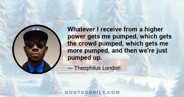 Whatever I receive from a higher power gets me pumped, which gets the crowd pumped, which gets me more pumped, and then we're just pumped up.