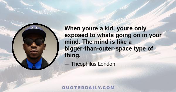 When youre a kid, youre only exposed to whats going on in your mind. The mind is like a bigger-than-outer-space type of thing.