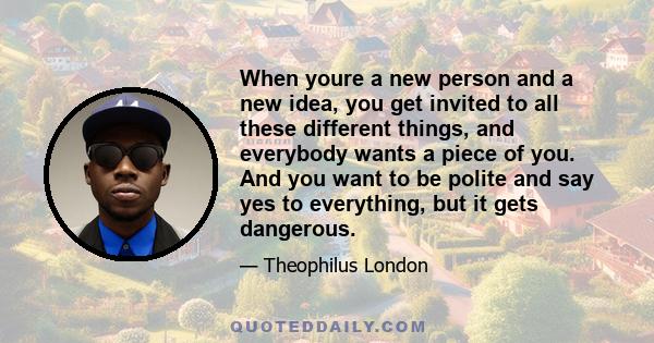 When youre a new person and a new idea, you get invited to all these different things, and everybody wants a piece of you. And you want to be polite and say yes to everything, but it gets dangerous.