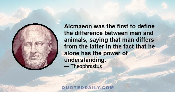 Alcmaeon was the first to define the difference between man and animals, saying that man differs from the latter in the fact that he alone has the power of understanding.