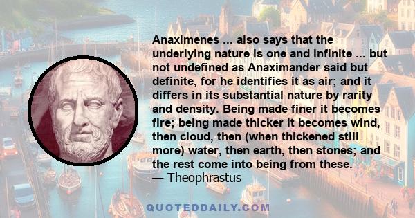 Anaximenes ... also says that the underlying nature is one and infinite ... but not undefined as Anaximander said but definite, for he identifies it as air; and it differs in its substantial nature by rarity and