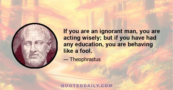 If you are an ignorant man, you are acting wisely; but if you have had any education, you are behaving like a fool.