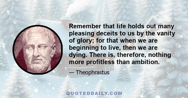 Remember that life holds out many pleasing deceits to us by the vanity of glory; for that when we are beginning to live, then we are dying. There is, therefore, nothing more profitless than ambition.