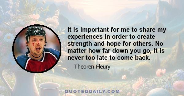 It is important for me to share my experiences in order to create strength and hope for others. No matter how far down you go, it is never too late to come back.