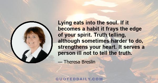 Lying eats into the soul. If it becomes a habit it frays the edge of your spirit. Truth telling, although sometimes harder to do, strengthens your heart. It serves a person ill not to tell the truth.