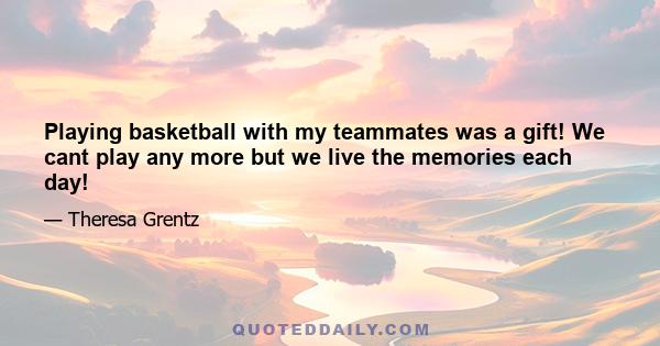 Playing basketball with my teammates was a gift! We cant play any more but we live the memories each day!