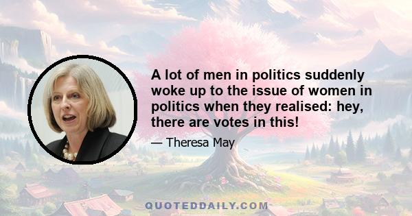 A lot of men in politics suddenly woke up to the issue of women in politics when they realised: hey, there are votes in this!