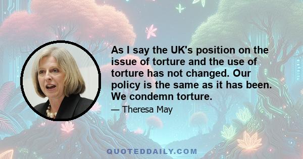 As I say the UK's position on the issue of torture and the use of torture has not changed. Our policy is the same as it has been. We condemn torture.