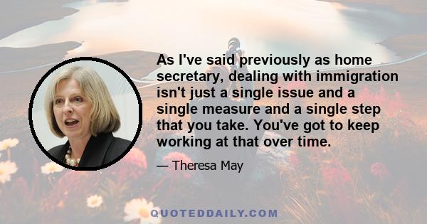 As I've said previously as home secretary, dealing with immigration isn't just a single issue and a single measure and a single step that you take. You've got to keep working at that over time.