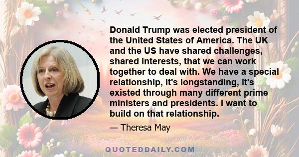 Donald Trump was elected president of the United States of America. The UK and the US have shared challenges, shared interests, that we can work together to deal with. We have a special relationship, it's longstanding,