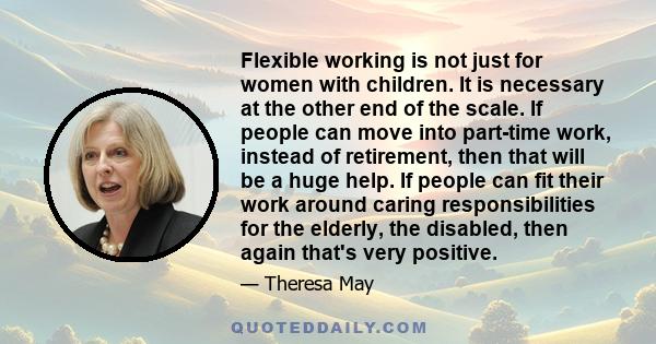 Flexible working is not just for women with children. It is necessary at the other end of the scale. If people can move into part-time work, instead of retirement, then that will be a huge help. If people can fit their