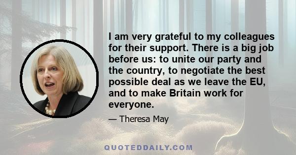 I am very grateful to my colleagues for their support. There is a big job before us: to unite our party and the country, to negotiate the best possible deal as we leave the EU, and to make Britain work for everyone.