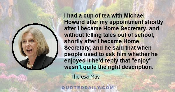 I had a cup of tea with Michael Howard after my appointment shortly after I became Home Secretary, and without telling tales out of school, shortly after I became Home Secretary, and he said that when people used to ask 