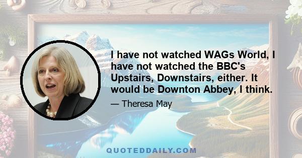 I have not watched WAGs World, I have not watched the BBC's Upstairs, Downstairs, either. It would be Downton Abbey, I think.