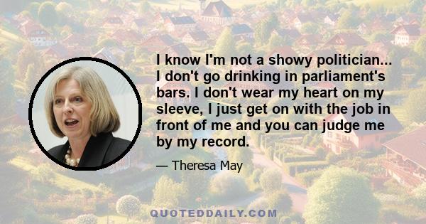 I know I'm not a showy politician... I don't go drinking in parliament's bars. I don't wear my heart on my sleeve, I just get on with the job in front of me and you can judge me by my record.