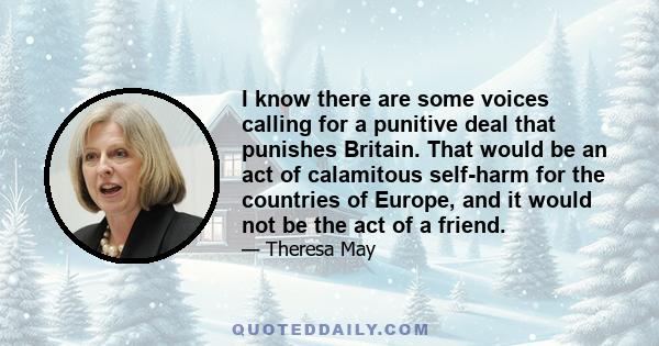 I know there are some voices calling for a punitive deal that punishes Britain. That would be an act of calamitous self-harm for the countries of Europe, and it would not be the act of a friend.