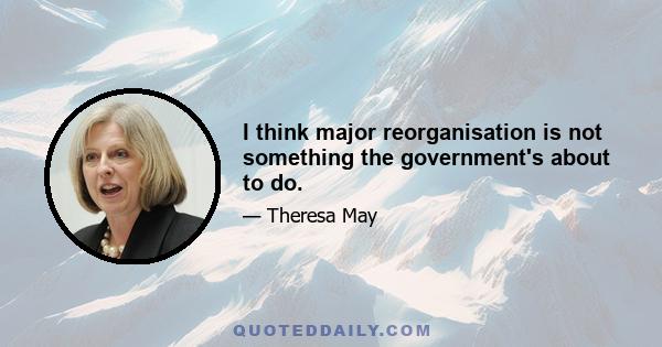 I think major reorganisation is not something the government's about to do.