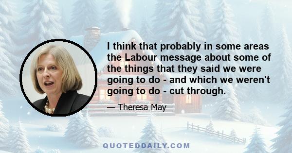 I think that probably in some areas the Labour message about some of the things that they said we were going to do - and which we weren't going to do - cut through.